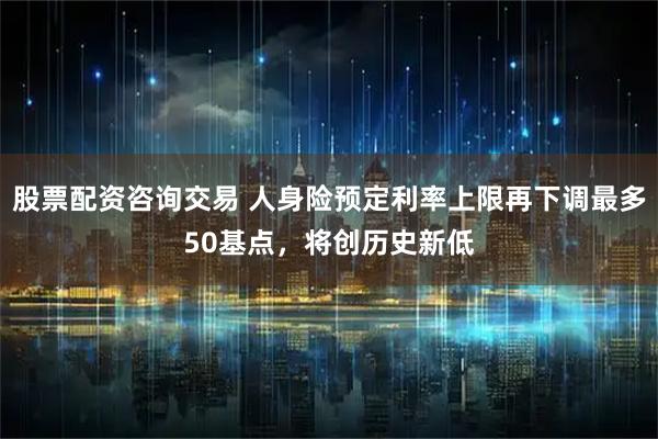 股票配资咨询交易 人身险预定利率上限再下调最多50基点，将创历史新低