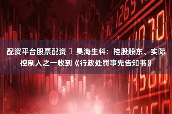 配资平台股票配资 ​昊海生科：控股股东、实际控制人之一收到《行政处罚事先告知书》