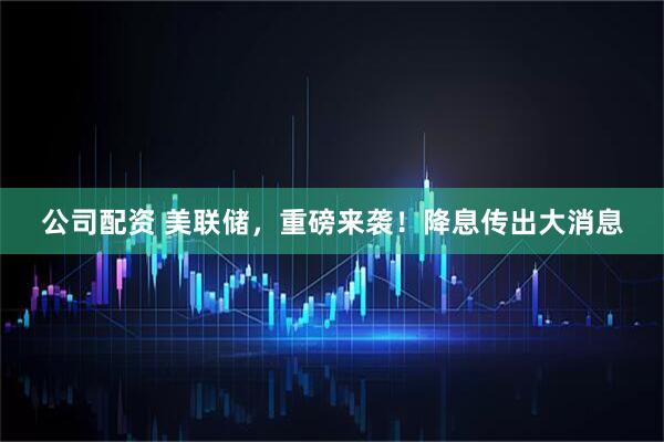 公司配资 美联储，重磅来袭！降息传出大消息